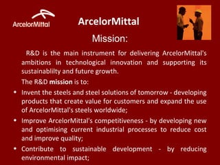 ArcelorMittal
Mission:
R&D is the main instrument for delivering ArcelorMittal's
ambitions in technological innovation and supporting its
sustainablilty and future growth.
The R&D mission is to:
• Invent the steels and steel solutions of tomorrow - developing
products that create value for customers and expand the use
of ArcelorMittal's steels worldwide;
• Improve ArcelorMittal's competitiveness - by developing new
and optimising current industrial processes to reduce cost
and improve quality;
• Contribute to sustainable development - by reducing
environmental impact;
 