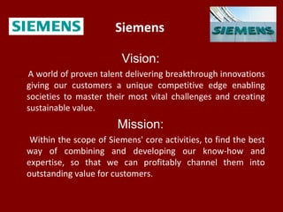 Siemens
Vision:
A world of proven talent delivering breakthrough innovations
giving our customers a unique competitive edge enabling
societies to master their most vital challenges and creating
sustainable value.
Mission:
Within the scope of Siemens' core activities, to find the best
way of combining and developing our know-how and
expertise, so that we can profitably channel them into
outstanding value for customers.
 