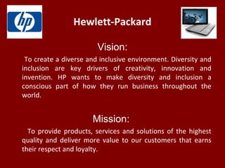Hewlett-Packard
Vision:
To create a diverse and inclusive environment. Diversity and
inclusion are key drivers of creativity, innovation and
invention. HP wants to make diversity and inclusion a
conscious part of how they run business throughout the
world.
Mission:
To provide products, services and solutions of the highest
quality and deliver more value to our customers that earns
their respect and loyalty.
 
