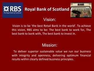 Royal Bank of Scotland
Vision:
Vision is to be ‘the best Retail Bank in the world’. To achieve
this vision, RBS aims to be: The best bank to work for, The
best bank to bank with, The best bank to invest in.
Mission:
To deliver superior sustainable value we run our business
with integrity and openness, delivering optimum financial
results within clearly defined business principles.
 