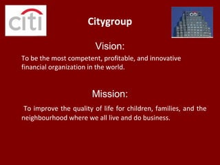 Citygroup
Vision:
To be the most competent, profitable, and innovative
financial organization in the world.
Mission:
To improve the quality of life for children, families, and the
neighbourhood where we all live and do business.
 