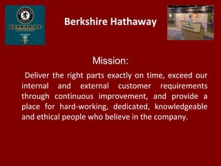 Berkshire Hathaway
Mission:
Deliver the right parts exactly on time, exceed our
internal and external customer requirements
through continuous improvement, and provide a
place for hard-working, dedicated, knowledgeable
and ethical people who believe in the company.
 