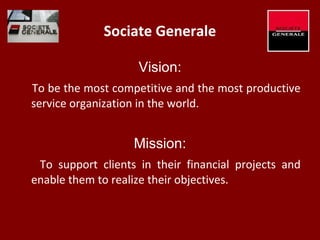 Sociate Generale
Vision:
To be the most competitive and the most productive
service organization in the world.
Mission:
To support clients in their financial projects and
enable them to realize their objectives.
 