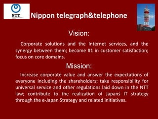 Nippon telegraph&telephone
Vision:
Corporate solutions and the Internet services, and the
synergy between them; become #1 in customer satisfaction;
focus on core domains.
Mission:
Increase corporate value and answer the expectations of
everyone including the shareholders; take responsibility for
universal service and other regulations laid down in the NTT
law; contribute to the realization of Japanś IT strategy
through the e-Japan Strategy and related initiatives.
 