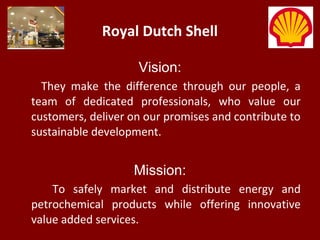 Royal Dutch Shell
Vision:
They make the difference through our people, a
team of dedicated professionals, who value our
customers, deliver on our promises and contribute to
sustainable development.
Mission:
To safely market and distribute energy and
petrochemical products while offering innovative
value added services.
 