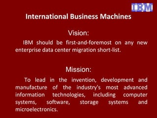 International Business Machines
Vision:
IBM should be first-and-foremost on any new
enterprise data center migration short-list.
Mission:
To lead in the invention, development and
manufacture of the industry's most advanced
information technologies, including computer
systems, software, storage systems and
microelectronics.
 