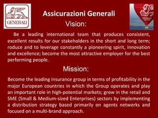 Assicurazioni Generali
Vision:
Be a leading international team that produces consistent,
excellent results for our stakeholders in the short and long term;
roduce and to leverage constantly a pioneering spirit, innovation
and excellence; become the most attractive employer for the best
performing people.
Mission:
Become the leading insurance group in terms of profitability in the
major European countries in which the Group operates and play
an important role in high-potential markets; grow in the retail and
SME (Small & Medium-sized Enterprises) sectors by implementing
a distribution strategy based primarily on agents networks and
focused on a multi-brand approach.
 