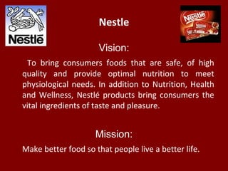 Nestle
Vision:
To bring consumers foods that are safe, of high
quality and provide optimal nutrition to meet
physiological needs. In addition to Nutrition, Health
and Wellness, Nestlé products bring consumers the
vital ingredients of taste and pleasure.
Mission:
Make better food so that people live a better life.
 