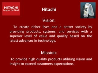 Hitachi
Vision:
To create richer lives and a better society by
providing products, systems, and services with a
superior level of value and quality based on the
latest advances in technology.
Mission:
To provide high quality products utilizing vision and
insight to exceed customers expectations.
 