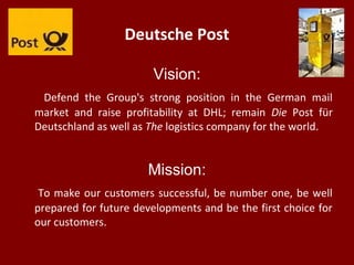 Deutsche Post
Vision:
Defend the Group's strong position in the German mail
market and raise profitability at DHL; remain Die Post für
Deutschland as well as The logistics company for the world.
Mission:
To make our customers successful, be number one, be well
prepared for future developments and be the first choice for
our customers.
 