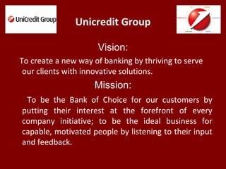 Unicredit Group
Vision:
To create a new way of banking by thriving to serve
our clients with innovative solutions.
Mission:
To be the Bank of Choice for our customers by
putting their interest at the forefront of every
company initiative; to be the ideal business for
capable, motivated people by listening to their input
and feedback.
 