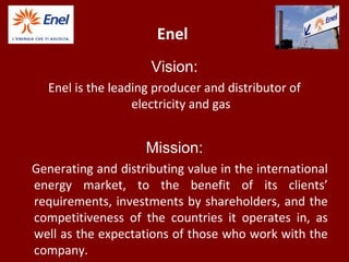 Enel
Vision:
Enel is the leading producer and distributor of
electricity and gas
Mission:
Generating and distributing value in the international
energy market, to the benefit of its clients’
requirements, investments by shareholders, and the
competitiveness of the countries it operates in, as
well as the expectations of those who work with the
company.
 