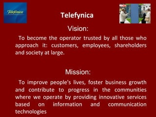 Telefуnica
Vision:
To become the operator trusted by all those who
approach it: customers, employees, shareholders
and society at large.
Mission:
To improve people's lives, foster business growth
and contribute to progress in the communities
where we operate by providing innovative services
based on information and communication
technologies
 