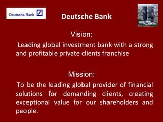 Deutsche Bank
Vision:
Leading global investment bank with a strong
and profitable private clients franchise
Mission:
To be the leading global provider of financial
solutions for demanding clients, creating
exceptional value for our shareholders and
people.
 