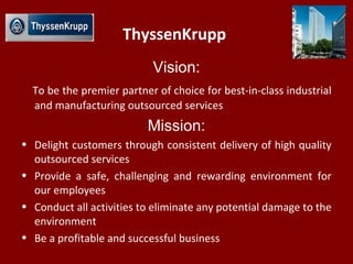 ThyssenKrupp
Vision:
To be the premier partner of choice for best-in-class industrial
and manufacturing outsourced services
Mission:
• Delight customers through consistent delivery of high quality
outsourced services
• Provide a safe, challenging and rewarding environment for
our employees
• Conduct all activities to eliminate any potential damage to the
environment
• Be a profitable and successful business
 