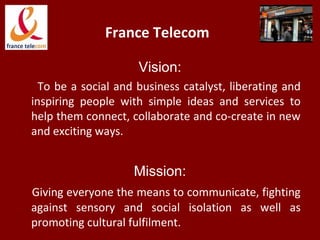 France Telecom
Vision:
To be a social and business catalyst, liberating and
inspiring people with simple ideas and services to
help them connect, collaborate and co-create in new
and exciting ways.
Mission:
Giving everyone the means to communicate, fighting
against sensory and social isolation as well as
promoting cultural fulfilment.
 