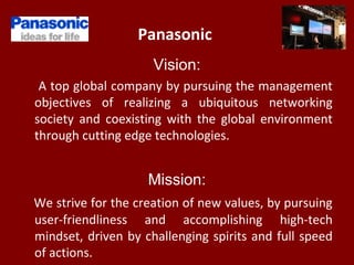 Panasonic
Vision:
A top global company by pursuing the management
objectives of realizing a ubiquitous networking
society and coexisting with the global environment
through cutting edge technologies.
Mission:
We strive for the creation of new values, by pursuing
user-friendliness and accomplishing high-tech
mindset, driven by challenging spirits and full speed
of actions.
 