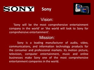 Sony
Vision:
'Sony will be the most comprehensive entertainment
company in the world' or 'the world will look to Sony for
comprehensive entertainment'.
Mission:
Sony is a leading manufacturer of audio, video,
communications, and information technology products for
the consumer and professional markets. Its motion picture,
television, computer entertainment, music and online
businesses make Sony one of the most comprehensive
entertainment companies in the world.
 