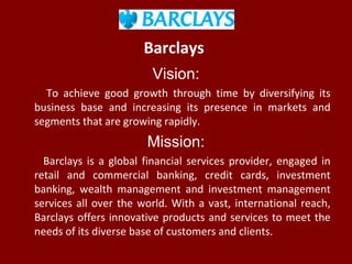 Barclays
Vision:
To achieve good growth through time by diversifying its
business base and increasing its presence in markets and
segments that are growing rapidly.
Mission:
Barclays is a global financial services provider, engaged in
retail and commercial banking, credit cards, investment
banking, wealth management and investment management
services all over the world. With a vast, international reach,
Barclays offers innovative products and services to meet the
needs of its diverse base of customers and clients.
 