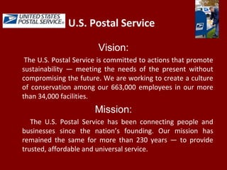 U.S. Postal Service
Vision:
The U.S. Postal Service is committed to actions that promote
sustainability — meeting the needs of the present without
compromising the future. We are working to create a culture
of conservation among our 663,000 employees in our more
than 34,000 facilities.
Mission:
The U.S. Postal Service has been connecting people and
businesses since the nation’s founding. Our mission has
remained the same for more than 230 years — to provide
trusted, affordable and universal service.
 