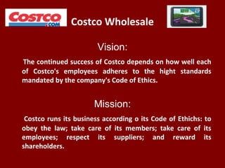 Costco Wholesale
Vision:
The continued success of Costco depends on how well each
of Costco's employees adheres to the hight standards
mandated by the company's Code of Ethics.
Mission:
Costco runs its business according o its Code of Ethichs: to
obey the law; take care of its members; take care of its
employees; respect its suppliers; and reward its
shareholders.
 