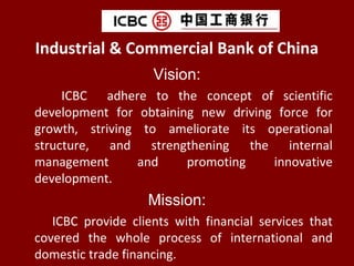 Industrial & Commercial Bank of China
Vision:
ICBC adhere to the concept of scientific
development for obtaining new driving force for
growth, striving to ameliorate its operational
structure, and strengthening the internal
management and promoting innovative
development.
Mission:
ICBC provide clients with financial services that
covered the whole process of international and
domestic trade financing.
 