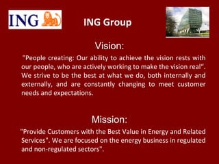 ING Group
Vision:
"People creating: Our ability to achieve the vision rests with
our people, who are actively working to m...