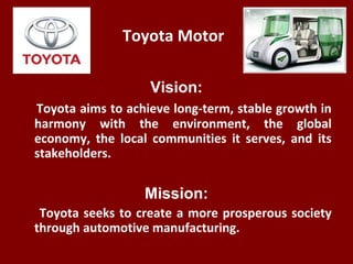 Toyota Motor
Vision:
Toyota aims to achieve long-term, stable growth in
harmony with the environment, the global
economy, ...