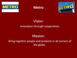 Metro
Vision:
Innovation through cooperation.
Mission:
Bring together people and products in all corners of
the globe.
 