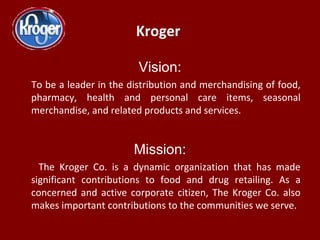 Kroger
Vision:
To be a leader in the distribution and merchandising of food,
pharmacy, health and personal care items, sea...