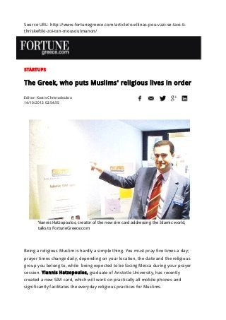 Source URL: http://www.fortunegreece.com/article/o-ellinas-pou-vazi-se-taxi-ti-
thriskeftiki-zoi-ton-mousoulmanon/
STARTUPS
The Greek, who puts Muslims' religious lives in order
Editor: Kostis Christodoulou
14/10/2013 02:54:55
Yiannis Hatzopoulos, creator of the new sim card addressing the Islamic world,
talks to FortuneGreece.com
Being a religious Muslim is hardly a simple thing. You must pray five times a day;
prayer times change daily, depending on your location, the date and the religious
group you belong to, while being expected to be facing Mecca during your prayer
session. Yiannis Hatzopoulos, graduate of Aristotle University, has recently
created a new SIM card, which will work on practically all mobile phones and
significantly facilitates the everyday religious practices for Muslims.
 