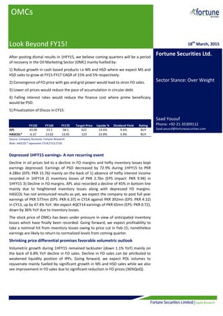 Fortune Securities Limited | Equity Research
After posting dismal results in 1HFY15, we believe coming quarters will be a period
of recovery in the Oil Marketing Sector (OMC) mainly fuelled by:
1) Robust growth in cash based products i.e MS and HSD where we expect MS and
HSD sales to grow at FY15-FY17 CAGR of 15% and 5% respectively.
2) Convergence of FO price with gas and grid power would lead to stron FO sales.
3) Lower oil prices would reduce the pace of accumulation in circular debt.
4) Falling interest rates would reduce the finance cost where prime beneficiary
would be PSO.
5) Privatization of Discos in CY15.
Depressed 1HFY15 earnings- A non recurring event
Decline in oil prices led to a decline in FO margins and hefty inventory losses kept
earnings depressed. Earnings of PSO decreased by 72.9% during 1HFY15 to PKR
4.28bn (EPS: PKR 15.76) mainly on the back of 1) absence of hefty interest income
recorded in 1HFY14 2) inventory losses of PKR 2.7bn (EPS impact: PKR 9.94) in
1HFY15 3) Decline in FO margins. APL also recorded a decline of 45% in bottom line
mainly due to heightened inventory losses along with depressed FO margins.
HASCOL has not announced results as yet, we expect the company to post full year
earnings of PKR 577mn (EPS: PKR 6.37) in CY14 against PKR 392mn (EPS: PKR 4.32)
in CY13, up by 47.4% YoY. We expect 4QCY14 earnings of PKR 65mn (EPS: PKR 0.72),
down by 36% YoY due to inventory losses.
The stock price of OMCs has been under pressure in view of anticipated inventory
losses which have finally been recorded. Going forward, we expect profitability to
take a nominal hit from inventory losses owing to price cut in Feb-15; nonetheless
earnings are likely to return to normalized levels from coming quarter.
Shrinking price differential promises favorable volumetric outlook
Volumetric growth during 1HFY15 remained lackluster (down 1.1% YoY) mainly on
the back of 6.8% YoY decline in FO sales. Decline in FO sales can be attributed to
weakened liquidity position of IPPs. Going forward, we expect POL volumes to
rejuvenate mainly fuelled by significant growth in MS and HSD sales while we also
see improvement in FO sales due to significant reduction in FO prices (36%QoQ).
OMCs
Look Beyond FY15! 18th
March, 2015
Fortune Securities Ltd.
Sector Stance: Over Weight
Saad Yousuf
Phone: +92-21-35309112
Saad.yousuf@fortunesecurities.com
FY15E FY16E FY17E Target Price Upside % Dividend Yield Rating
APL 43.00 53.1 58.5 622 14.6% 9.6% BUY
HASCOL* 6.37 13.02 13.41 123 22.8% 5.9% BUY
Source: Company Accounts, Fortune Research
Note: HASCOL* represents CY14,CY15,CY16
 