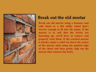 Break out the old mortar
Break out old mortar using a hammer and
cold chisel or a flat utility chisel that's
narrow enough to fit into the joints. If the
mortar is so soft that the bricks are
loosening up, you'll have to remove and
properly reset them. If the cracked mortar
is harder, make a relief cut down the center
of the mortar joint using the pointed edge
of the chisel and then gently chip out the
mortar that contacts the brick.
 