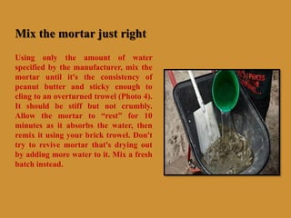 Mix the mortar just right
Using only the amount of water
specified by the manufacturer, mix the
mortar until it's the consistency of
peanut butter and sticky enough to
cling to an overturned trowel (Photo 4).
It should be stiff but not crumbly.
Allow the mortar to “rest” for 10
minutes as it absorbs the water, then
remix it using your brick trowel. Don't
try to revive mortar that's drying out
by adding more water to it. Mix a fresh
batch instead.
 