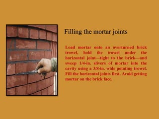 Filling the mortar joints
Load mortar onto an overturned brick
trowel, hold the trowel under the
horizontal joint—tight to the brick—and
sweep 1/4-in. slivers of mortar into the
cavity using a 3/8-in. wide pointing trowel.
Fill the horizontal joints first. Avoid getting
mortar on the brick face.
 