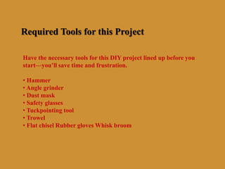 Required Tools for this Project
Have the necessary tools for this DIY project lined up before you
start—you’ll save time and frustration.
• Hammer
• Angle grinder
• Dust mask
• Safety glasses
• Tuckpointing tool
• Trowel
• Flat chisel Rubber gloves Whisk broom
 