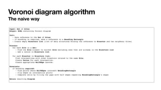 Voronoi diagram algorithm
The naive way
Input: Set of Sites
Output: DCEL containing Voronoi diagram
Init:
- Save reference to the Set of Sites
- If bounding is required, save a reference to a Bounding Rectangle
- Create empty Bisectors list (list of data structures holding the reference to Bisector and two neighbour Sites)
Process:
for each Site in a Set:
- Find the Site closest to current Site excluding ones that are already in the Bisectors list
- Add a record in Bisectors list
for each Bisector in Bisectors list:
Find intersections with other bisectors related to the same Site.
Create Vertex for each intersection.
Create appropriate HalfEdge records.
Terminate:
if bounding required:
- Find points where HalfEdges intersect BoundingRectangle
- Clip edges on intersection points
- Complete cells by filling the gaps with half edges repeating BoundingRectangle's edges
Return resulting Diagram
 