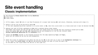 Site event handling
Classic implementation
T: Self-balancing Binary Search Tree holding Beachline
SE: Site event
EQ: Event queue
1. If T is empty, insert SE into it (so that T consists of a single leaf storing SE) and return. Otherwise, continue with steps 2-5.
2. Search in T for the arc A vertically above SE.
If the leaf representing A has a pointer to a circle event in EQ, then this circle event is a false alarm and it must be deleted from EQ.
3. Replace the leaf of T that represents an Arc with a subtree having three leaves.
The middle leaf stores the new site pi and the other two leaves store the site pj that was originally stored with an Arc.
Store the tuples <pj, pi> and <pi, pj> representing the new breakpoints at the two new internal nodes.
Perform rebalancing operations on T if necessary (!!!)
4. Create new HalfEdge records in the Diagram structure for the edge separating V(pi) and V(pj),
which will be traced out by the two new breakpoints.
5. Check the triple of consecutive arcs where the new arc for SE is the left arc to see if the breakpoints converge(!!!).
If so, insert the circle event into EQ and add pointers between the node in T and the node in Q.
Do the same for the triple where the new arc is the right arc.
 