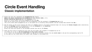 Circle Event Handling
Classic implementation
1. Delete the leaf that represents the disappearing arc from T.
Update the tuples representing the breakpoints at the internal nodes. (!!!)
Perform rebalancing operations on T if necessary (!!!).
Delete all circle events involving disappearing arc from EQ;
These can be found using the pointers from the predecessor and the successor of disappearing arc in T.
(The circle event where disappearing arc is the middle arc is currently being handled, and has already been deleted from EQ.)
2. Add the center of the circle causing the event as a Vertex record to the doubly-connected edge list storing the Voronoi diagram under construction.
Create two HalfEdge records corresponding to the new breakpoint of the Beachline.
Set the pointers between them appropriately.
Attach the three new records to the HalfEdge records that end at the Vertex.
3. Check the new triple of consecutive arcs that has the former left neighbor of disappearing arc as
its middle arc to see if the two breakpoints of the triple converge.
If so, insert the corresponding circle event into EQ and set pointers between the new circle event in EQ and the corresponding leaf of T.
Do the same for the triple where the former right neighbor is the middle arc.
 