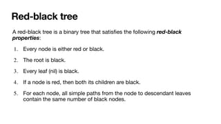 Red-black tree
A red-black tree is a binary tree that satisﬁes the following red-black
properties: 

1. Every node is either red or black. 

2. The root is black. 

3. Every leaf (nil) is black. 

4. If a node is red, then both its children are black. 

5. For each node, all simple paths from the node to descendant leaves
contain the same number of black nodes.  
 
