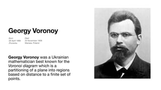 Georgy Voronoy
Georgy Voronoy was a Ukrainian
mathematician best known for the
Voronoi diagram which is a
partitioning of a plane into regions
based on distance to a ﬁnite set of
points.
Born
28 April 1868 

Zhuravka

Died
20 November 1908 

Warsaw, Poland
 