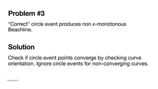 Problem #3
“Correct” circle event produces non x-monotonous
Beachline.
Check if circle event points converge by checking curve
orientation. Ignore circle events for non-converging curves.
Solution
Whiteboard?
 