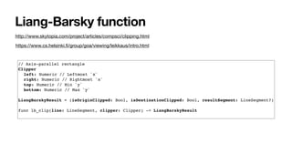 Liang-Barsky function
https://www.cs.helsinki.ﬁ/group/goa/viewing/leikkaus/intro.html
http://www.skytopia.com/project/articles/compsci/clipping.html
// Axis-parallel rectangle
Clipper
left: Numeric // Leftmost `x`
right: Numeric // Rightmost `x`
top: Numeric // Min `y`
bottom: Numeric // Max `y`
LiangBarskyResult = (isOriginClipped: Bool, isDestinationClipped: Bool, resultSegment: LineSegment?)
func lb_clip(line: LineSegment, clipper: Clipper) -> LiangBarskyResult
 