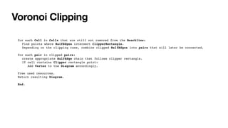 Voronoi Clipping
for each Cell in Cells that are still not removed from the Beachline:
Find points where HalfEdges intersect ClipperRectangle.
Depending on the clipping case, combine clipped HalfEdges into pairs that will later be connected.
for each pair in clipped pairs:
create appropriate HalfEdge chain that follows clipper rectangle.
If cell contains Clipper rectangle point:
Add Vertex to the Diagram accordingly.
Free used resources.
Return resulting Diagram.
End.
 