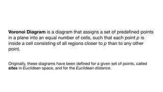 Voronoi Diagram is a diagram that assigns a set of predeﬁned points
in a plane into an equal number of cells, such that each point p is
inside a cell consisting of all regions closer to p than to any other
point.

Originally, these diagrams have been deﬁned for a given set of points, called
sites in Euclidean space, and for the Euclidean distance.

 