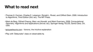 What to read next
•Thomas H. Cormen, Charles E. Leiserson, Ronald L. Rivest, and Cliﬀord Stein. 2009. Introduction
to Algorithms, Third Edition (3rd. ed.). The MIT Press.

•Mark de Berg, Otfried Cheong, Marc van Kreveld, and Mark Overmars. 2008. Computational
Geometry: Algorithms and Applications (3rd ed. ed.). Springer-Verlag TELOS, Santa Clara, CA,
USA.

•jacquesheunis.com - Voronoi, the intuitive explanation

•Play with `Delaunator` class on observable.hq
 