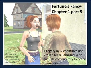 Fortune’s Fancy-
                      Chapter 1 part 5




                 A Legacy by Nicbemused and
Brenda and
Bryan are not
                 Simself Nicki Bemused, with
impressed with   possible commentary by other
their outfits.
                 characters.
 