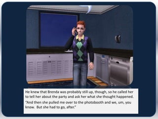 He knew that Brenda was probably still up, though, so he called her
to tell her about the party and ask her what she thought happened.
“And then she pulled me over to the photobooth and we, um, you
know. But she had to go, after.”
 