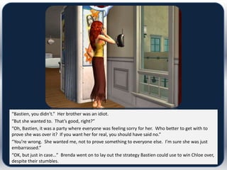 “Bastien, you didn’t.” Her brother was an idiot.
“But she wanted to. That’s good, right?”
“Oh, Bastien, it was a party where everyone was feeling sorry for her. Who better to get with to
prove she was over it? If you want her for real, you should have said no.”
“You’re wrong. She wanted me, not to prove something to everyone else. I’m sure she was just
embarrassed.”
“OK, but just in case…” Brenda went on to lay out the strategy Bastien could use to win Chloe over,
despite their stumbles.
 