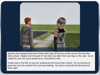Bastien was disappointed when Chloe didn’t get off the bus at the corner the next day
after school. Maybe she’d missed it? But then she didn’t the next day, or the next. So he
called her, but she never picked up or returned his calls.
Finally, late in the fall, he saw her walking by the house after school. He hurried out to
greet her, but she avoided him and kept walking. He had to conclude that Brenda had
been right.
 